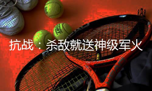 抗战：杀敌就送神级军火