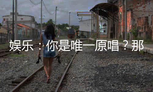 娱乐：你是唯一原唱？那就别唱了