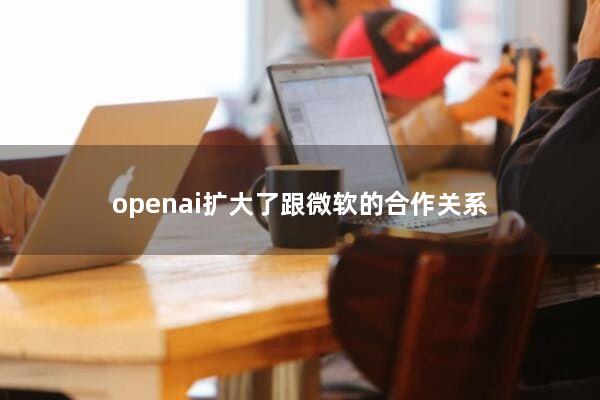 openai扩大了跟微软的合作关系
