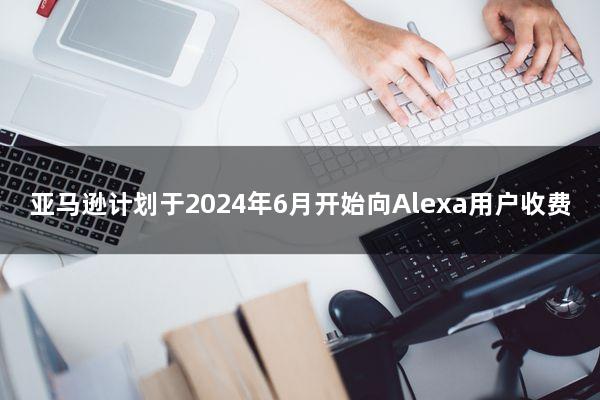 亚马逊计划于2024年6月开始向Alexa用户收费
