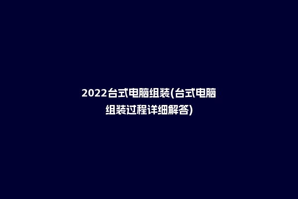 2022台式电脑组装(台式电脑组装过程详细解答)