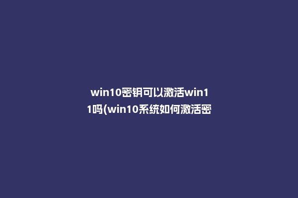 win10密钥可以激活win11吗(win10系统如何激活密钥)