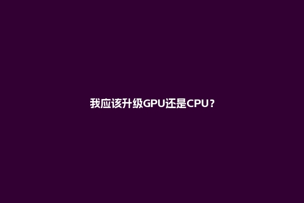 我应该升级GPU还是CPU？