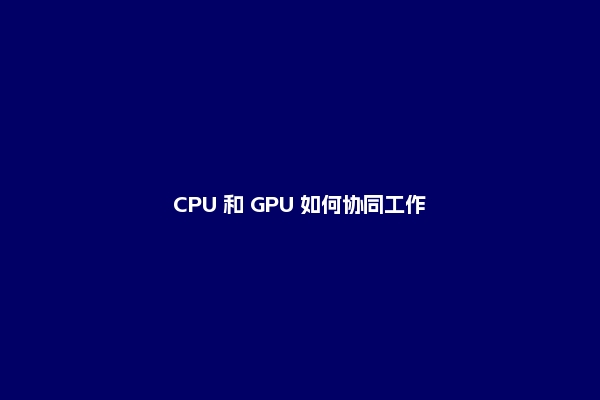 CPU 和 GPU 如何协同工作