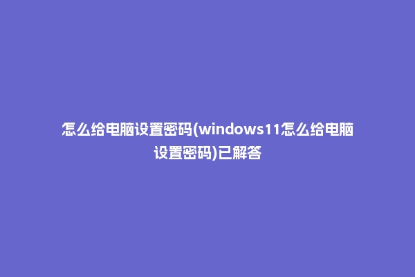 怎么给电脑设置密码(windows11怎么给电脑设置密码)已解答