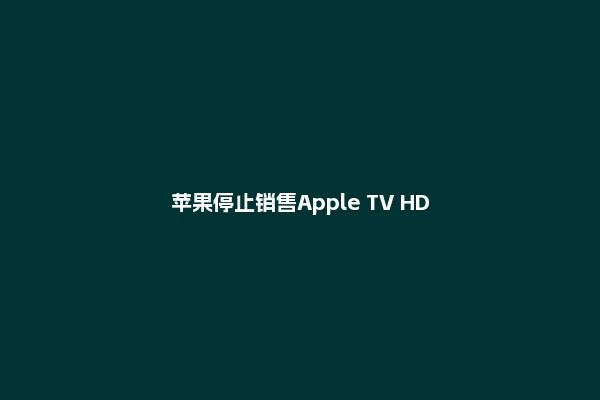 苹果停止销售Apple TV HD