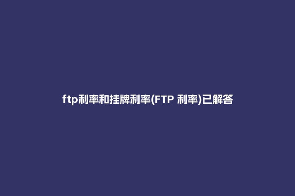 ftp利率和挂牌利率(FTP 利率)已解答
