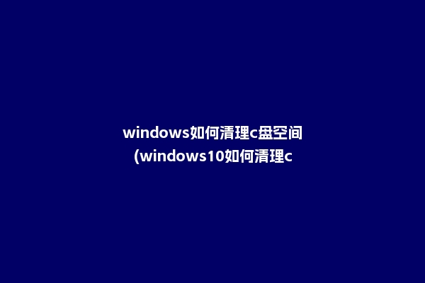 windows如何清理c盘空间(windows10如何清理c盘空间)2022更新
