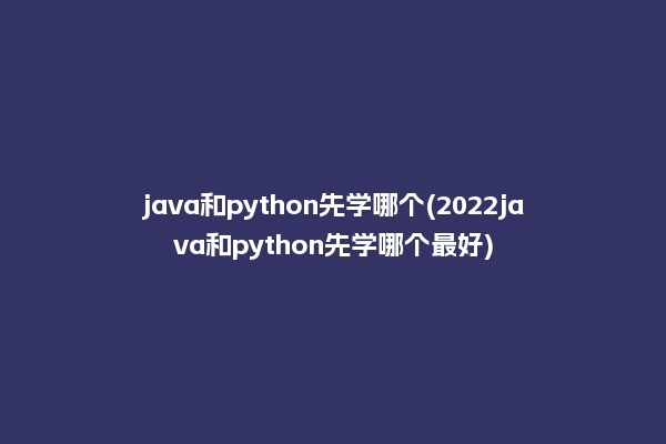 java和python先学哪个(2022java和python先学哪个最好)