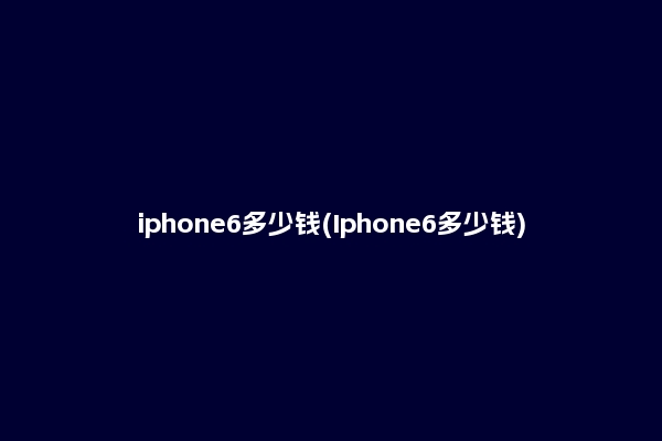 iphone6多少钱(Iphone6多少钱)
