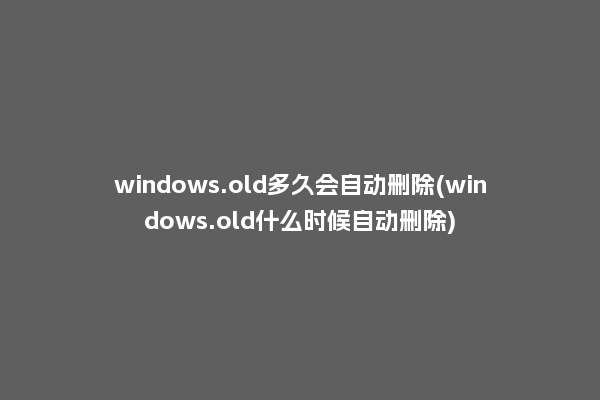 windows.old多久会自动删除(windows.old什么时候自动删除)