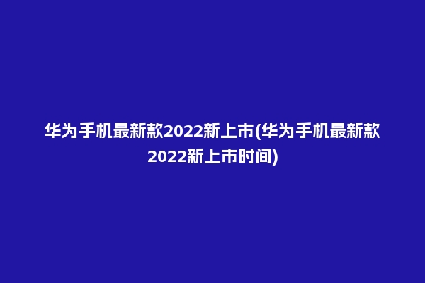 华为手机最新款2022新上市(华为手机最新款2022新上市时间)