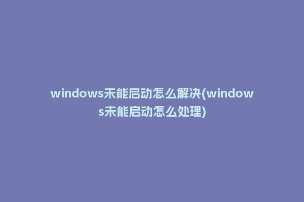 windows未能启动怎么解决(windows未能启动怎么处理)