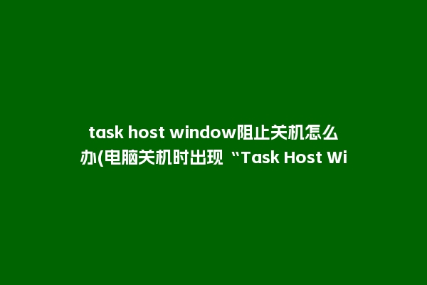 task host window阻止关机怎么办(电脑关机时出现“Task Host Window”是怎么一回事？)