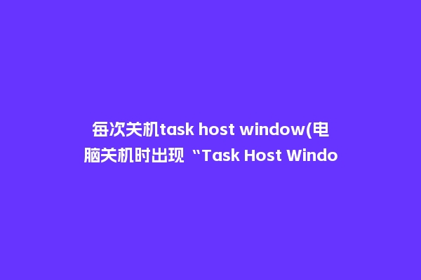 每次关机task host window(电脑关机时出现“Task Host Window”是怎么一回事？)