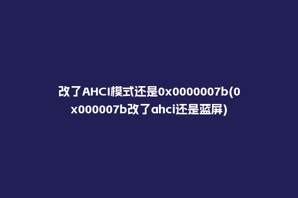 改了AHCI模式还是0x0000007b(0x000007b改了ahci还是蓝屏)