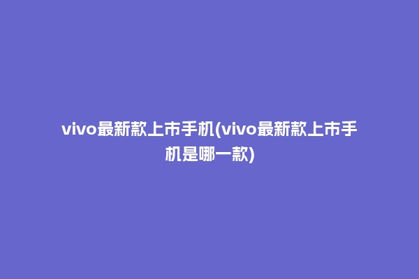 vivo最新款上市手机(vivo最新款上市手机是哪一款)