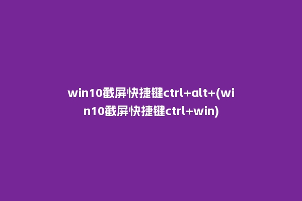 win10截屏快捷键ctrl+alt+(win10截屏快捷键ctrl+win)