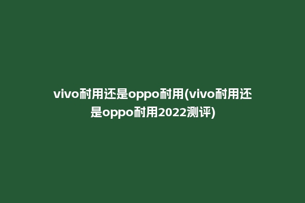 vivo耐用还是oppo耐用(vivo耐用还是oppo耐用2022测评)