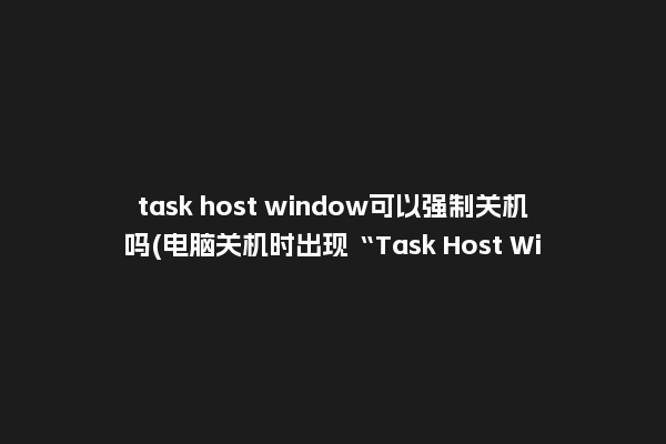 task host window可以强制关机吗(电脑关机时出现“Task Host Window”是怎么一回事？)