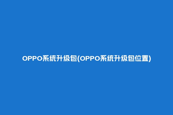 OPPO系统升级包(OPPO系统升级包位置)