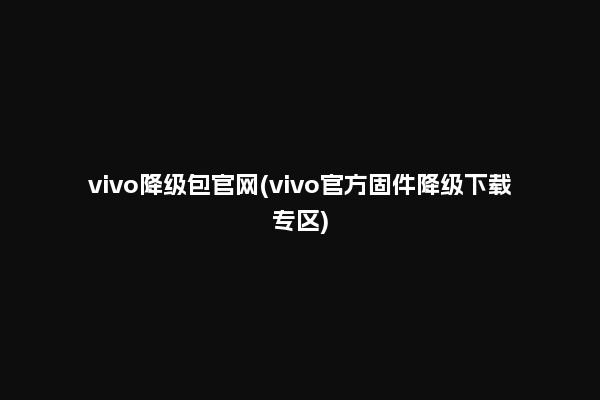 vivo降级包官网(vivo官方固件降级下载专区)