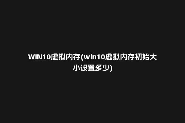 WIN10虚拟内存(win10虚拟内存初始大小设置多少)
