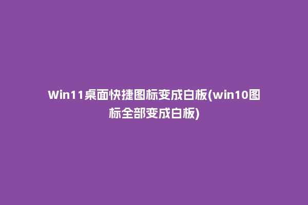 Win11桌面快捷图标变成白板(win10图标全部变成白板)