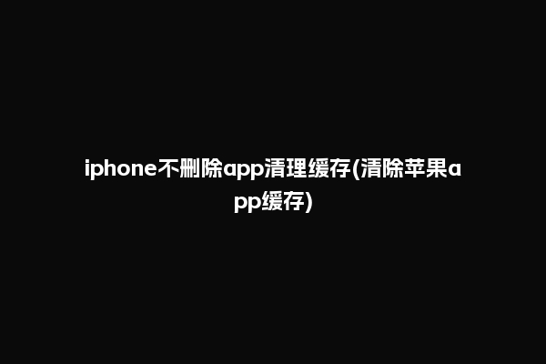 iphone不删除app清理缓存(清除苹果app缓存)