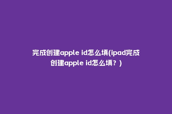 完成创建apple id怎么填(ipad完成创建apple id怎么填？)