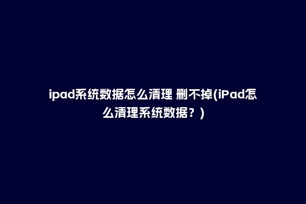ipad系统数据怎么清理 删不掉(iPad怎么清理系统数据？)