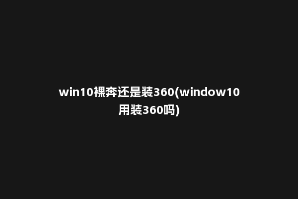 win10裸奔还是装360(window10用装360吗)