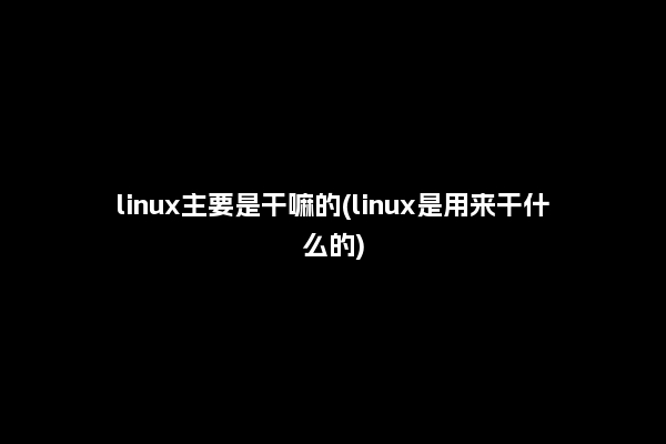 linux主要是干嘛的(linux是用来干什么的)