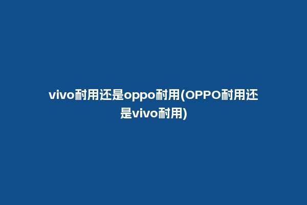 vivo耐用还是oppo耐用(OPPO耐用还是vivo耐用)