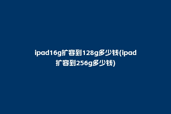 ipad16g扩容到128g多少钱(ipad扩容到256g多少钱)