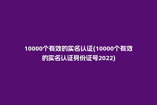 10000个有效的实名认证(10000个有效的实名认证身份证号2022)
