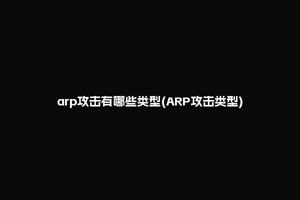 arp攻击有哪些类型(ARP攻击类型)