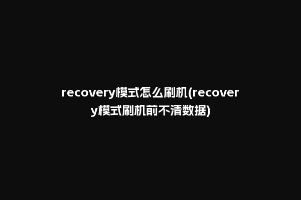 recovery模式怎么刷机(recovery模式刷机前不清数据)