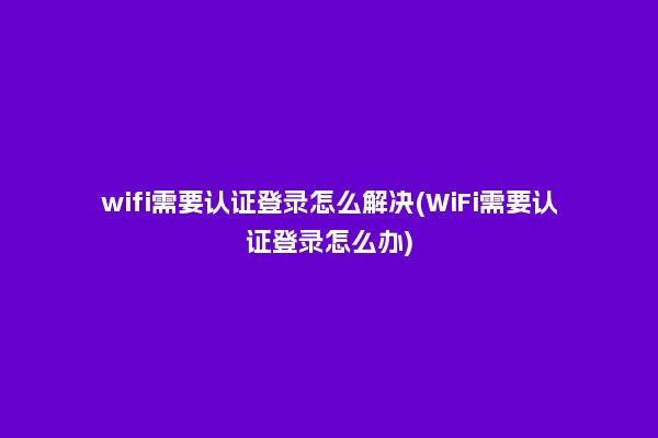 wifi需要认证登录怎么解决(WiFi需要认证登录怎么办)