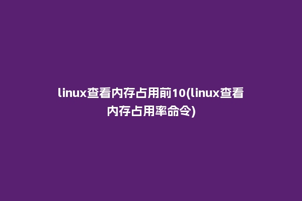 linux查看内存占用前10(linux查看内存占用率命令)