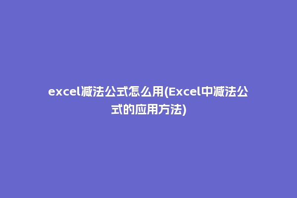 excel减法公式怎么用(Excel中减法公式的应用方法)