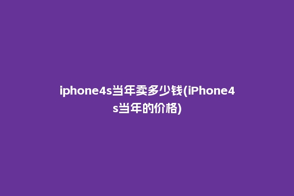 iphone4s当年卖多少钱(iPhone4s当年的价格)