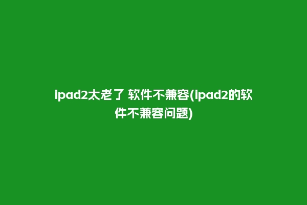 ipad2太老了 软件不兼容(ipad2的软件不兼容问题)