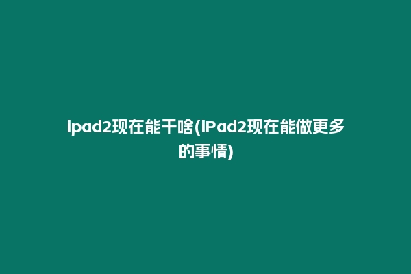 ipad2现在能干啥(iPad2现在能做更多的事情)