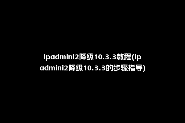ipadmini2降级10.3.3教程(ipadmini2降级10.3.3的步骤指导)