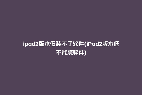 ipad2版本低装不了软件(iPad2版本低不能装软件)