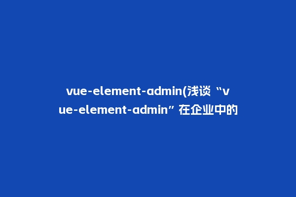 vue-element-admin(浅谈“vue-element-admin”在企业中的应用)