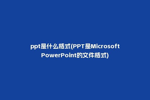 ppt是什么格式(PPT是MicrosoftPowerPoint的文件格式)