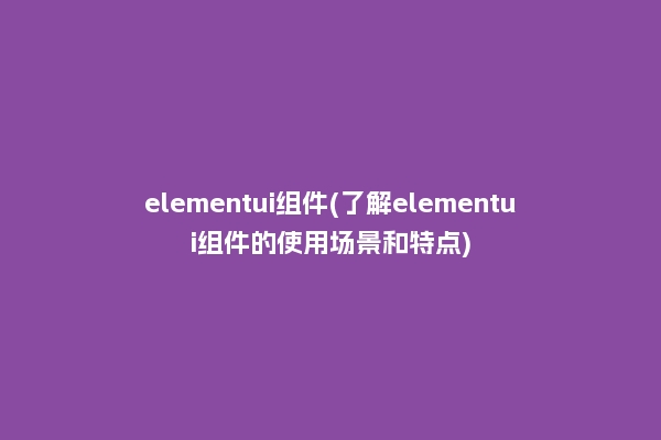 elementui组件(了解elementui组件的使用场景和特点)
